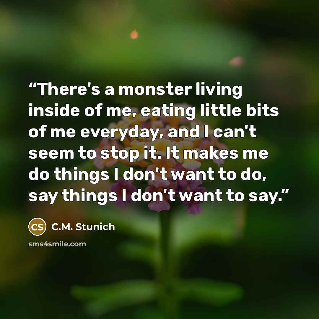“There's a monster living inside of me, eating little bits of me everyday, and I can't seem to stop it. It makes me do things I don't want to do, say things I don't want to say.” quote by C.M. Stunich
