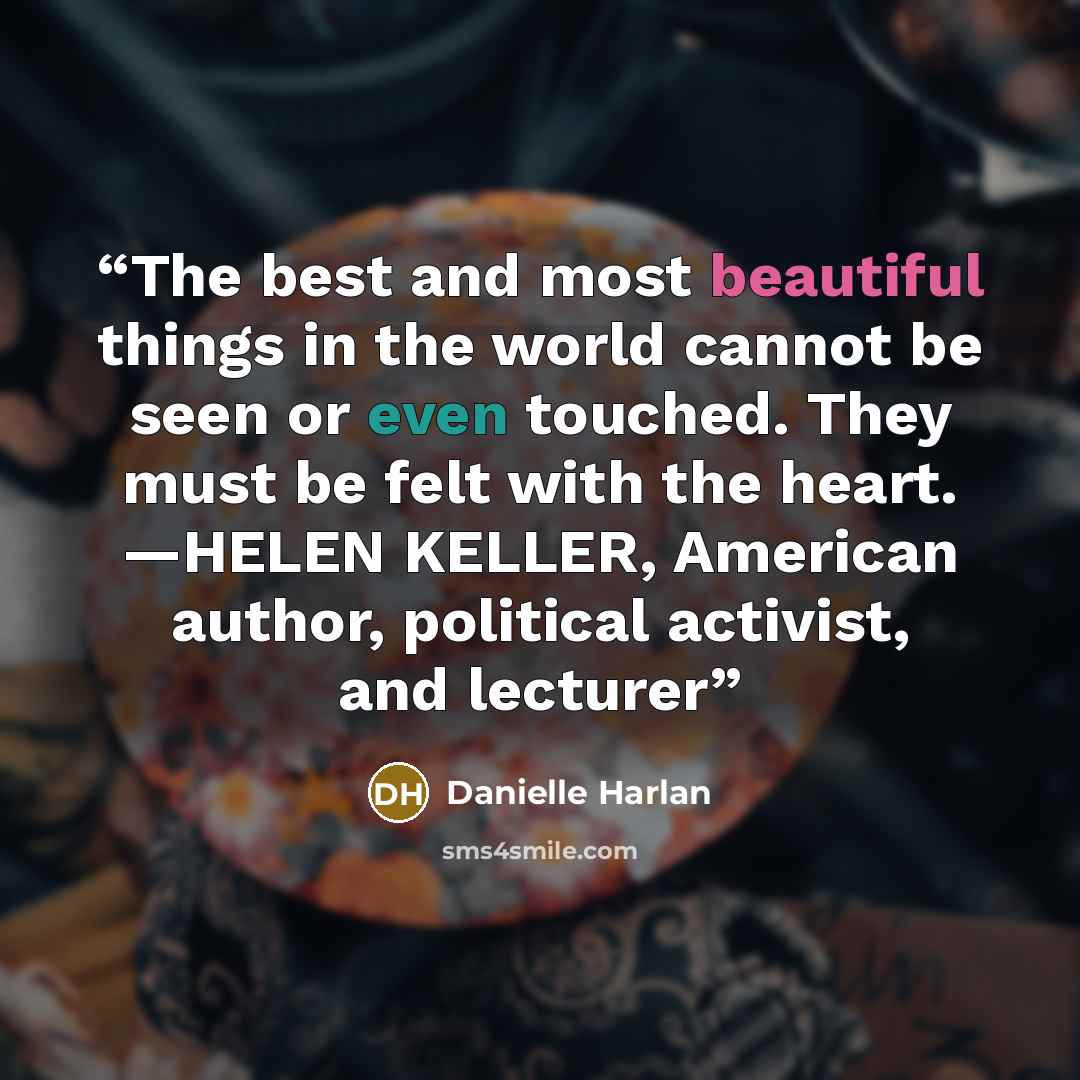 “The best and most beautiful things in the world cannot be seen or even touched. They must be felt with the heart. —HELEN KELLER, American author, political activist, and lecturer” quote by Danielle Harlan