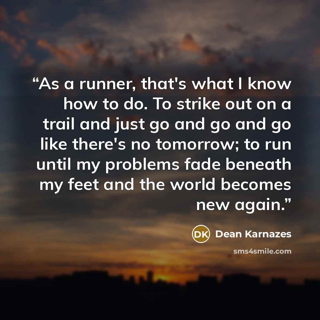 “As a runner, that's what I know how to do. To strike out on a trail and just go and go and go like there's no tomorrow; to run until my problems fade beneath my feet and the world becomes new again.” quote by Dean Karnazes