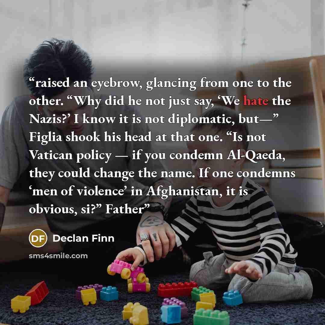 “raised an eyebrow, glancing from one to the other. “Why did he not just say, ‘We hate the Nazis?’ I know it is not diplomatic, but—” Figlia shook his head at that one. “Is not Vatican policy — if you condemn Al-Qaeda, they could change the name. If one condemns ‘men of violence’ in Afghanistan, it…” quote by Declan Finn