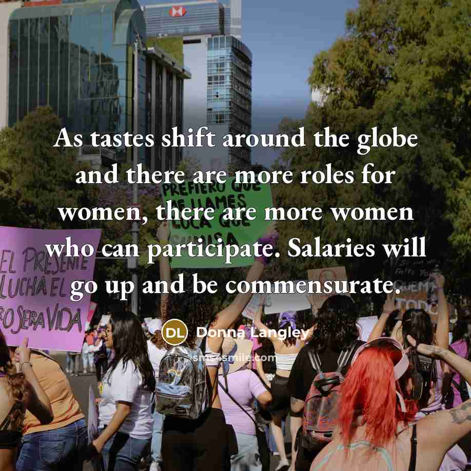 “As tastes shift around the globe and there are more roles for women, there are more women who can participate. Salaries will go up and be commensurate.” quote by Donna Langley