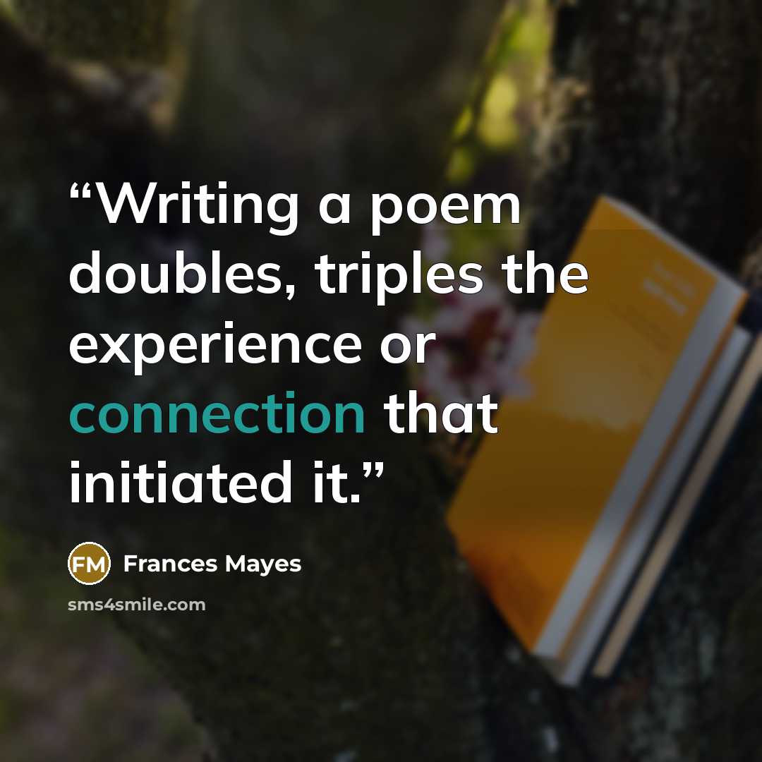 “Writing a poem doubles, triples the experience or connection that initiated it.” quote by Frances Mayes