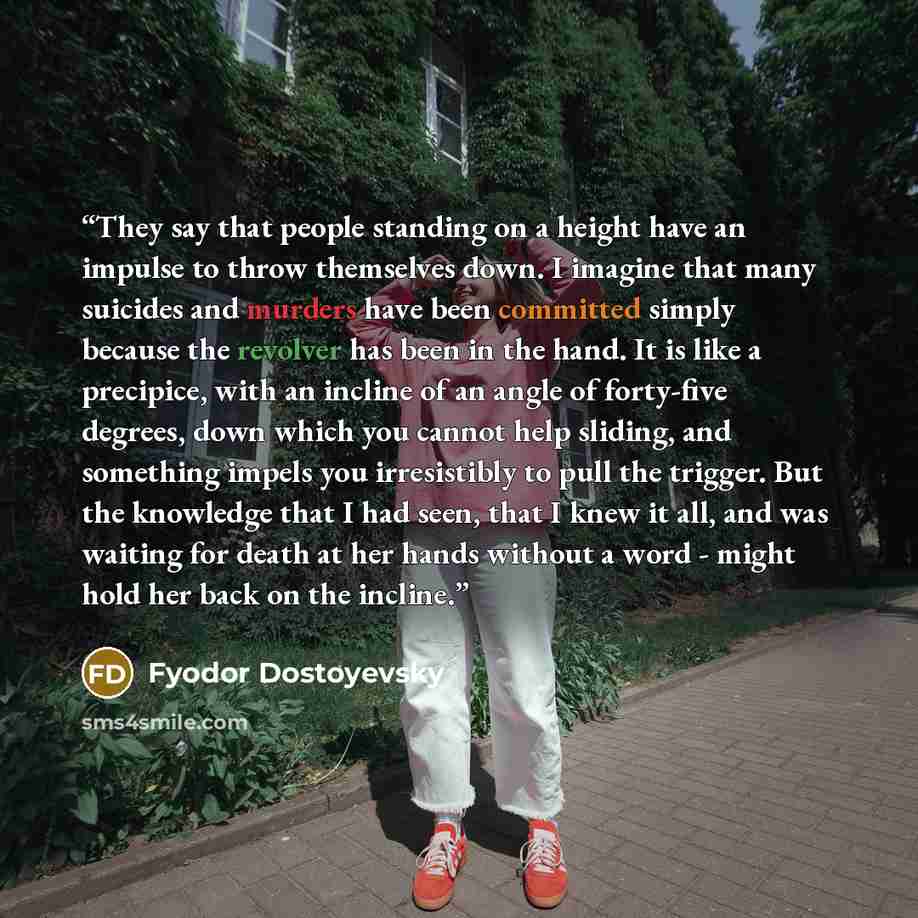 “They say that people standing on a height have an impulse to throw themselves down. I imagine that many suicides and murders have been committed simply because the revolver has been in the hand. It is like a precipice, with an incline of an angle of forty-five degrees, down which you cannot help…” quote by Fyodor Dostoyevsky