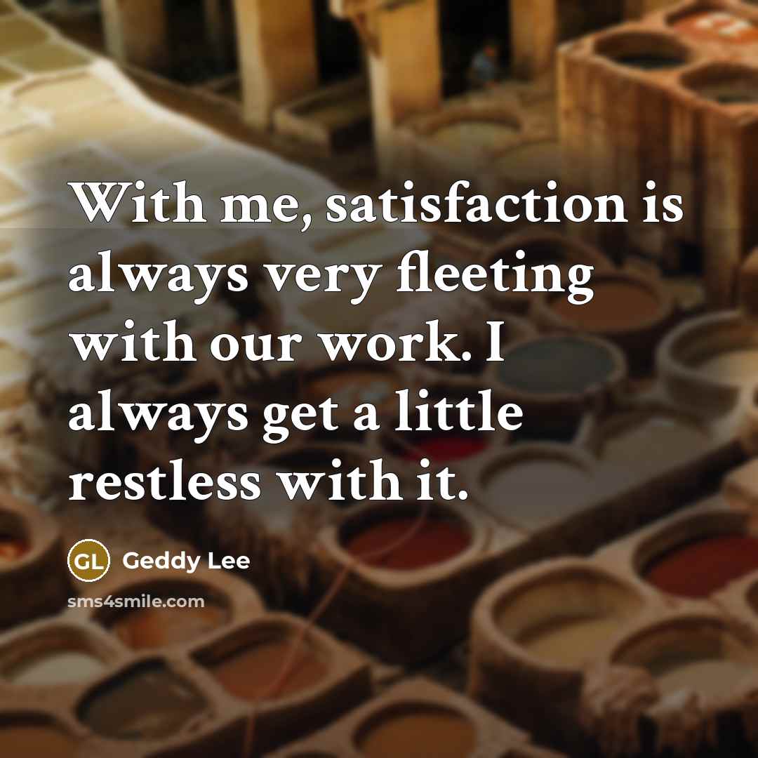 “With me, satisfaction is always very fleeting with our work.…” quote by Geddy Lee