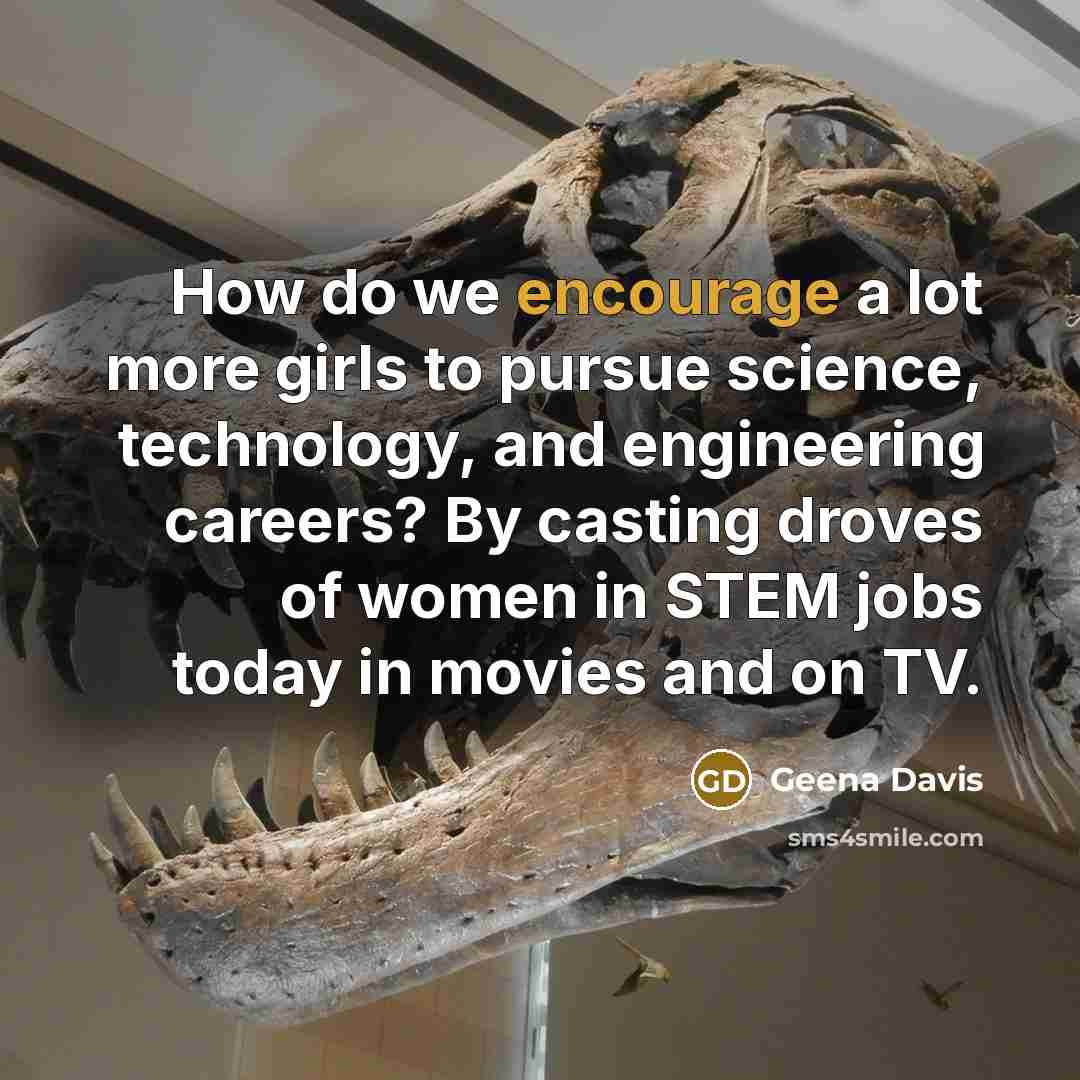 “How do we encourage a lot more girls to pursue science, technology, and engineering careers? By casting droves of women in STEM jobs today in movies and on TV.” quote by Geena Davis