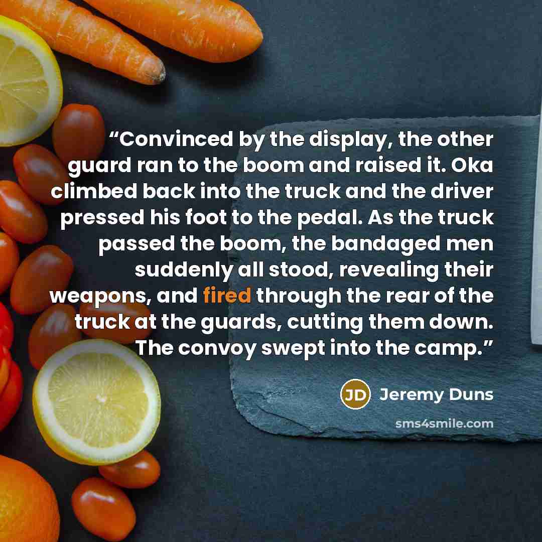 “Convinced by the display, the other guard ran to the boom and raised it. Oka climbed back into the truck and the driver pressed his foot to the pedal. As the truck passed the boom, the bandaged men suddenly all stood, revealing their weapons, and fired through the rear of the truck at the guards…” quote by Jeremy Duns