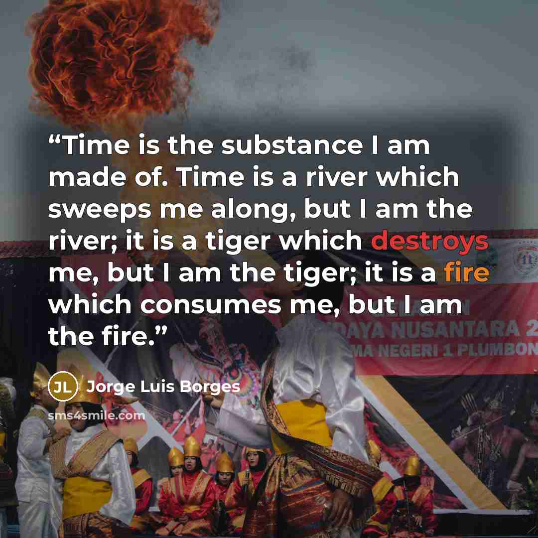 “Time is the substance I am made of. Time is a river which sweeps me along, but I am the river; it is a tiger which destroys me, but I am the tiger; it is a fire which consumes me, but I am the fire.” quote by Jorge Luis Borges