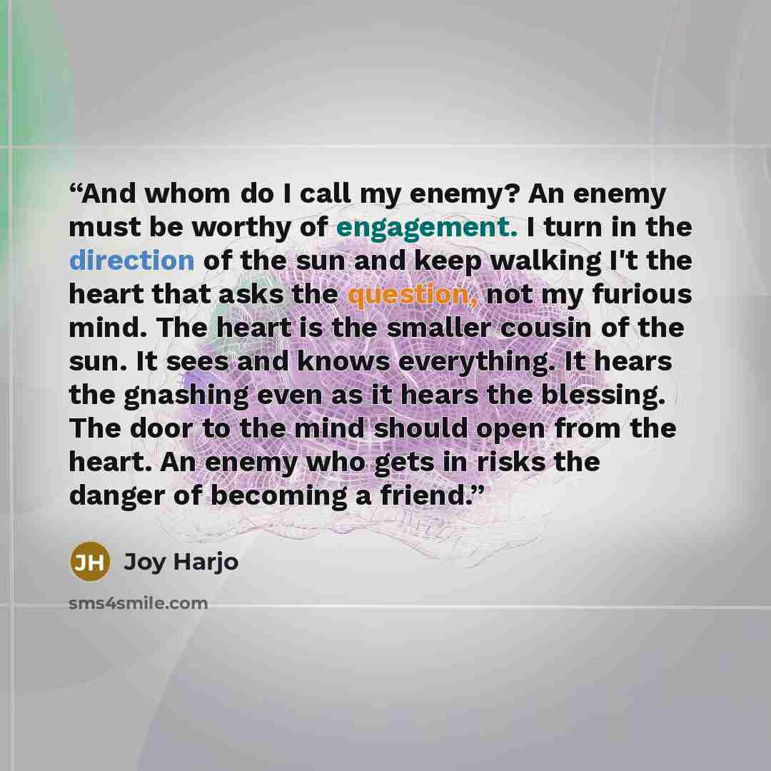 “And whom do I call my enemy? An enemy must be worthy of engagement. I turn in the direction of the sun and keep walking I't the heart that asks the question, not my furious mind. The heart is the smaller cousin of the sun. It sees and knows everything. It hears the gnashing even as it hears the…” quote by Joy Harjo
