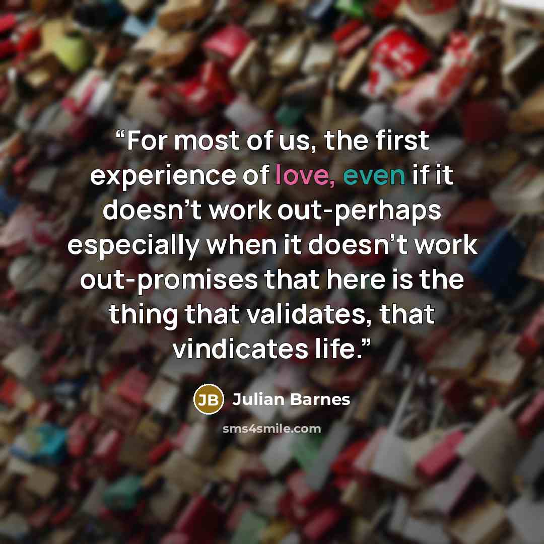 “For most of us, the first experience of love, even if it doesn't work out-perhaps especially when it doesn't work out-promises that here is the thing that validates, that vindicates life.” quote by Julian Barnes