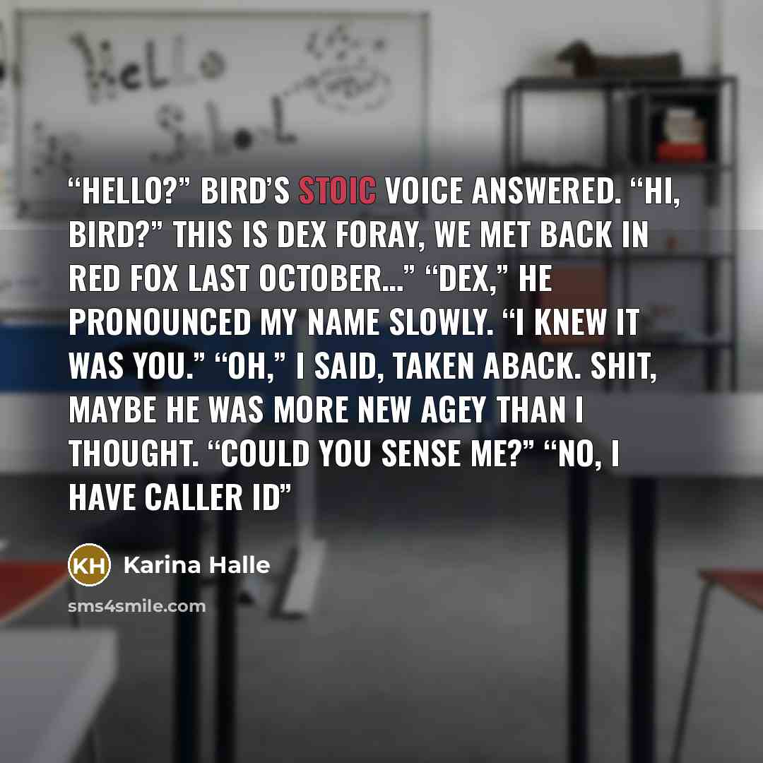 “Hello?” Bird’s stoic voice answered. “Hi, Bird?” This is Dex Foray, we met back in Red Fox last October…” “Dex,” he pronounced my name slowly. “I knew it was you.” “Oh,” I said, taken aback. Shit, maybe he was more new agey than I thought. “Could you sense me?” “No, I have caller ID” quote by Karina Halle
