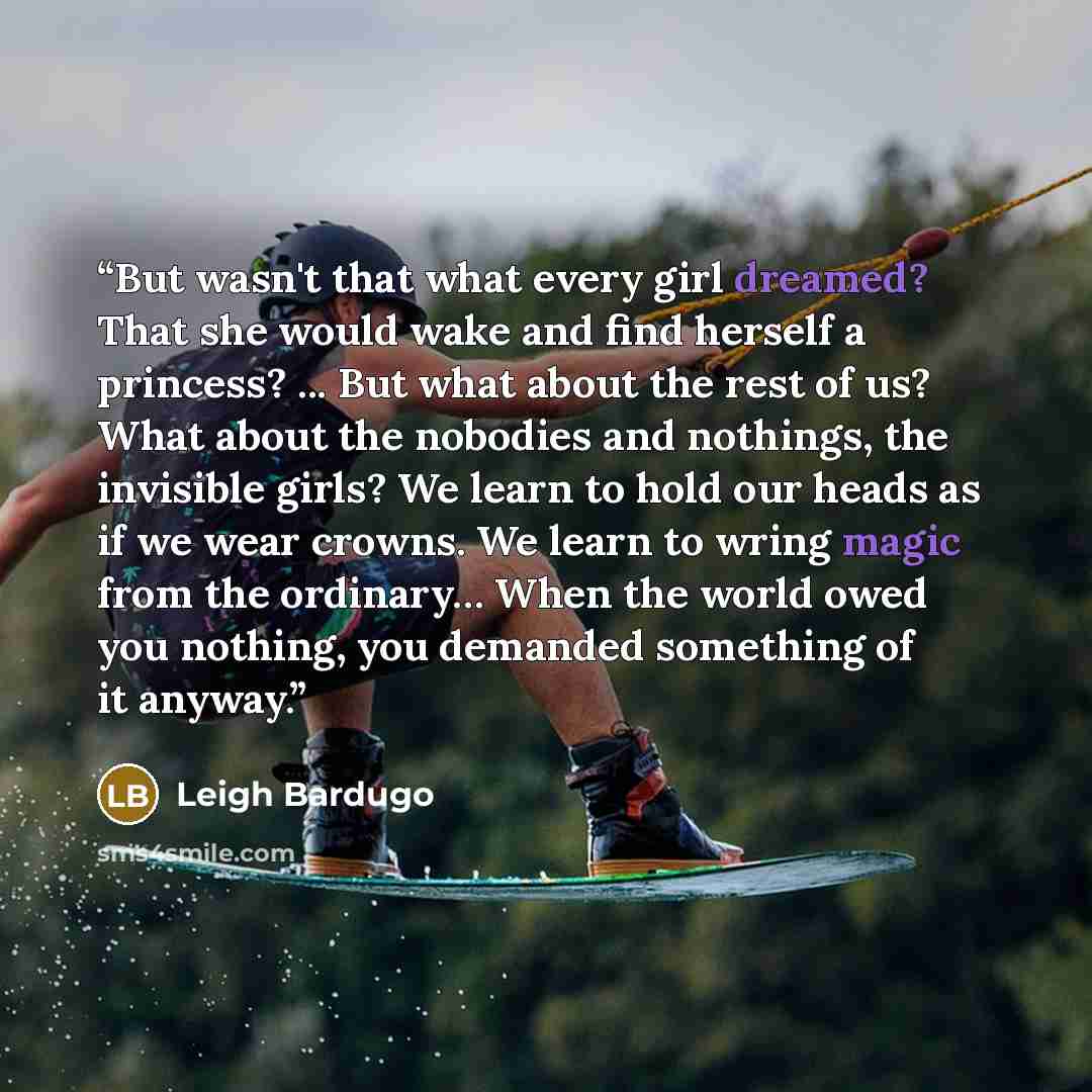 “But wasn't that what every girl dreamed? That she would wake and find herself a princess? ... But what about the rest of us? What about the nobodies and nothings, the invisible girls? We learn to hold our heads as if we wear crowns. We learn to wring magic from the ordinary… When the world owed…” quote by Leigh Bardugo