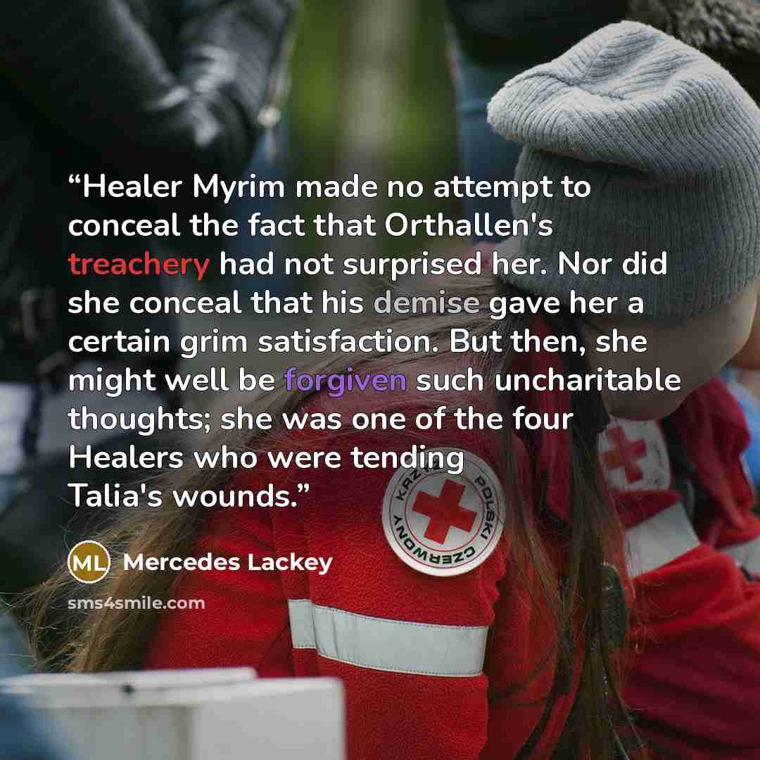 “Healer Myrim made no attempt to conceal the fact that Orthallen's treachery had not surprised her. Nor did she conceal that his demise gave her a certain grim satisfaction. But then, she might well be forgiven such uncharitable thoughts; she was one of the four Healers who were tending Talia's…” quote by Mercedes Lackey
