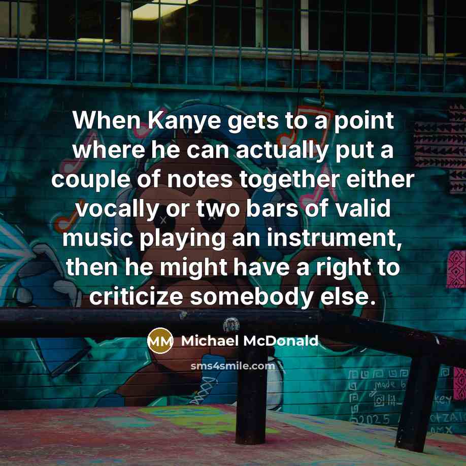 “When Kanye gets to a point where he can actually put a couple of notes together either vocally or two bars of valid music playing an instrument, then he might have a right to criticize somebody else.” quote by Michael McDonald