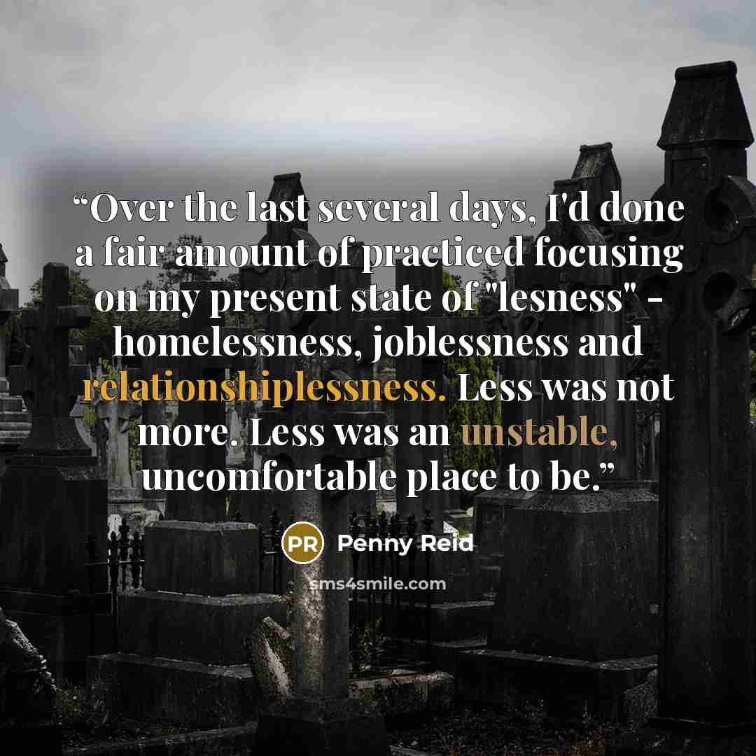 “Over the last several days, I'd done a fair amount of practiced focusing on my present state of "lesness" - homelessness, joblessness and relationshiplessness. Less was not more. Less was an unstable, uncomfortable place to be.” quote by Penny Reid