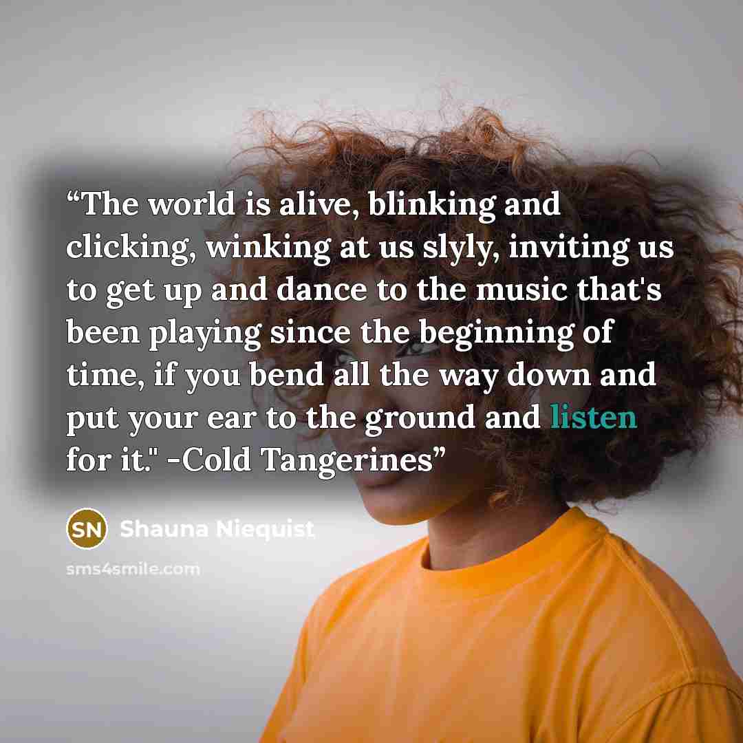 “The world is alive, blinking and clicking, winking at us slyly, inviting us to get up and dance to the music that's been playing since the beginning of time, if you bend all the way down and put your ear to the ground and listen for it." -Cold Tangerines” quote by Shauna Niequist
