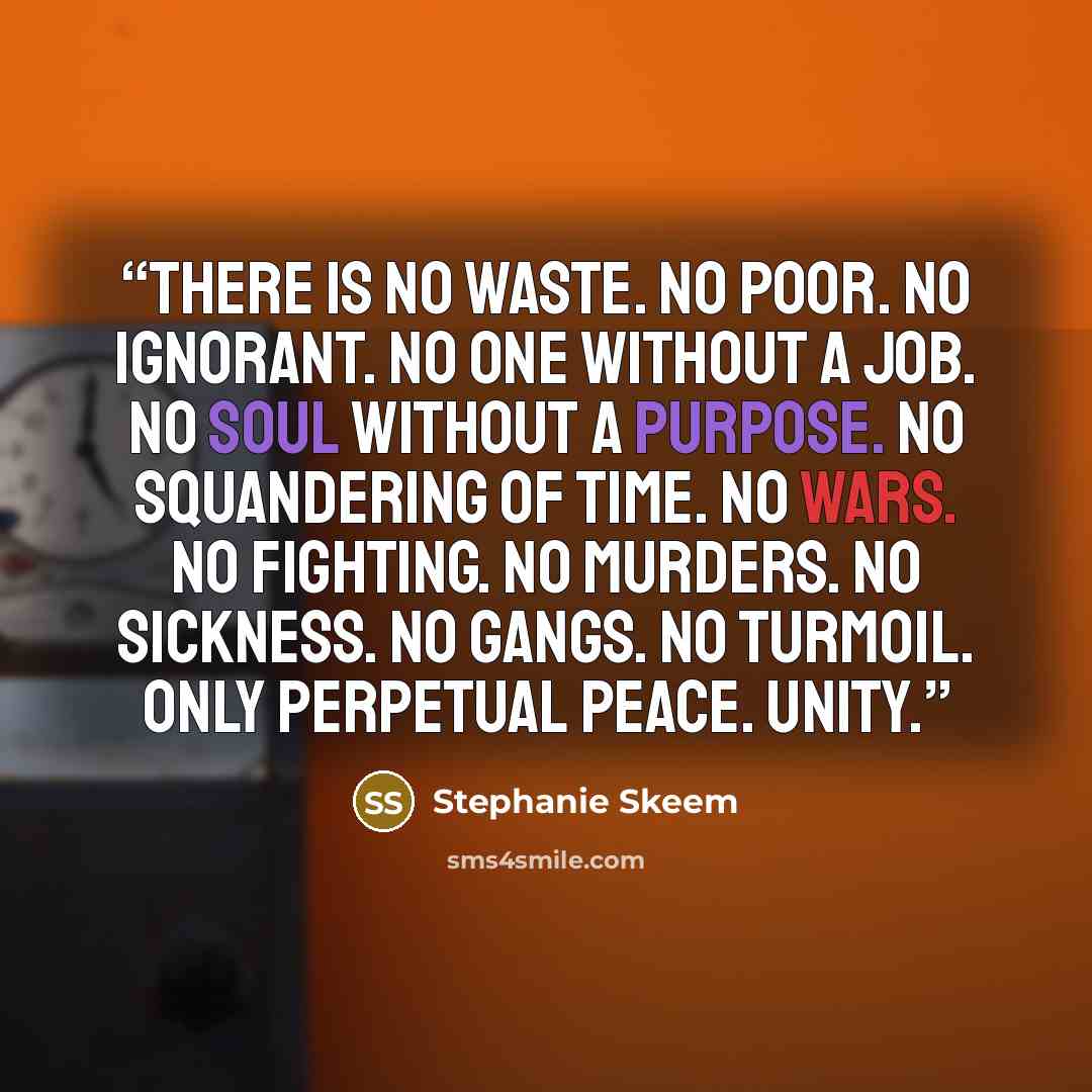 “There is no waste. No poor. No ignorant. No one without a job. No soul without a purpose. No squandering of time. No wars. No fighting. No murders. No sickness. No gangs. No turmoil. Only perpetual peace. Unity.” quote by Stephanie Skeem