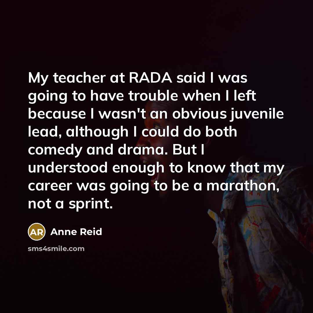 “My teacher at RADA said I was going to have trouble when I left because I wasn't an obvious juvenile lead, although I could do both comedy and drama. But I understood enough to know that my career was going to be a marathon, not a sprint.” quote by Anne Reid