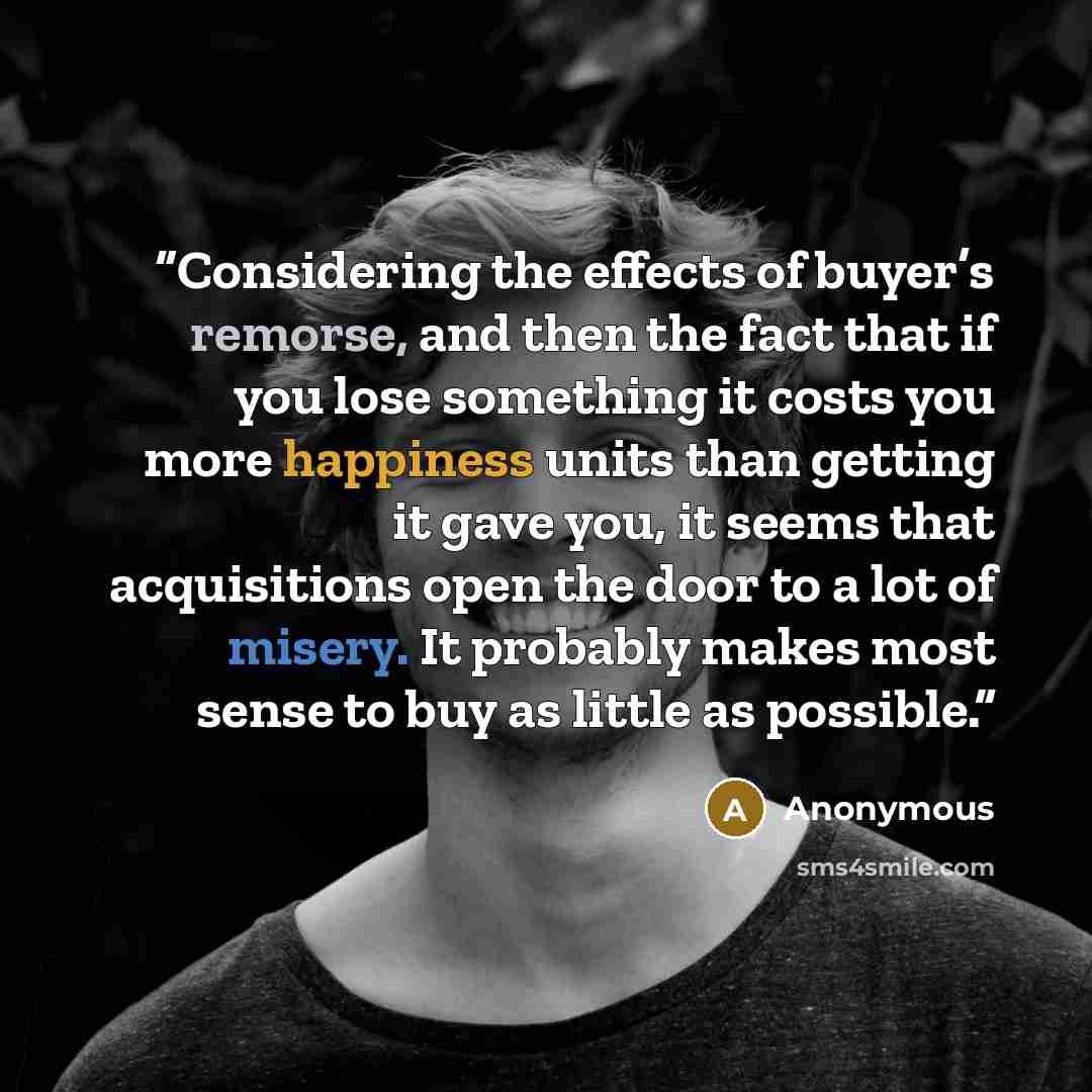 “Considering the effects of buyer’s remorse, and then the fact that if you lose something it costs you more happiness units than getting it gave you, it seems that acquisitions open the door to a lot of misery. It probably makes most sense to buy as little as possible.” quote by Anonymous