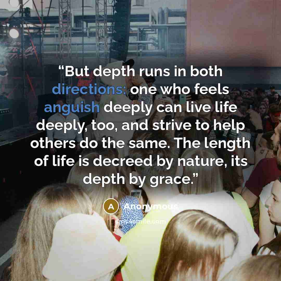 “But depth runs in both directions: one who feels anguish deeply can live life deeply, too, and strive to help others do the same. The length of life is decreed by nature, its depth by grace.” quote by Anonymous
