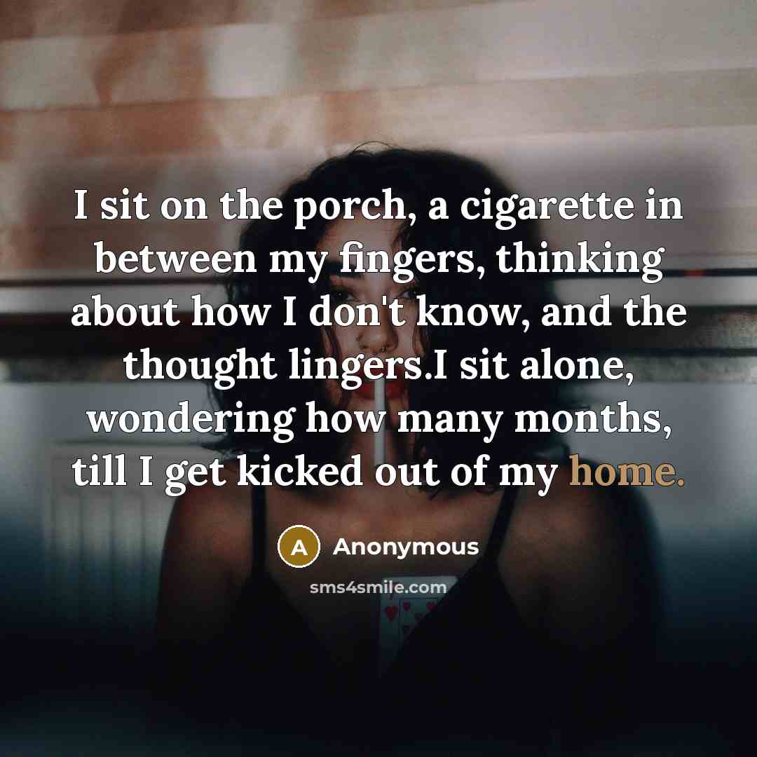 “I sit on the porch, a cigarette in between my fingers, thinking about how I don't know, and the thought lingers.I sit alone, wondering how many months, till I get kicked out of my home.” quote by Anonymous