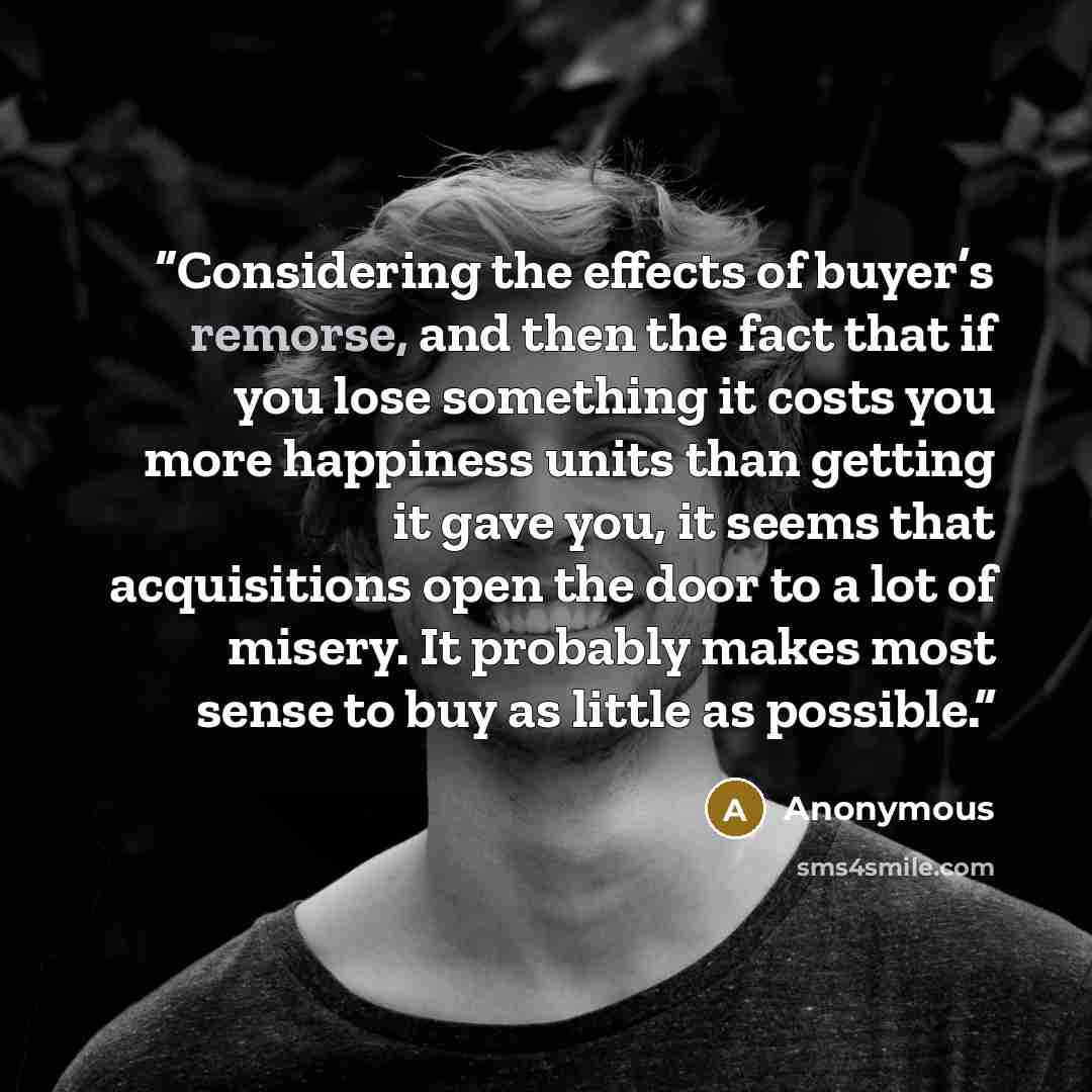 “Considering the effects of buyer’s remorse, and then the fact that if you lose something it costs you more happiness units than getting it gave you, it seems that acquisitions open the door to a lot of misery. It probably makes most sense to buy as little as possible.” quote by Anonymous
