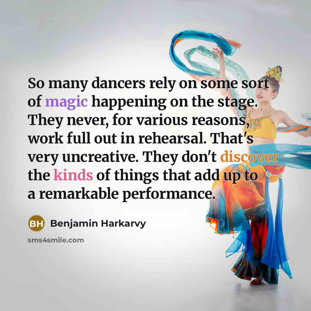 “So many dancers rely on some sort of magic happening on the stage. They never, for various reasons, work full out in rehearsal. That's very uncreative. They don't discover the kinds of things that add up to a remarkable performance.” quote by Benjamin Harkarvy