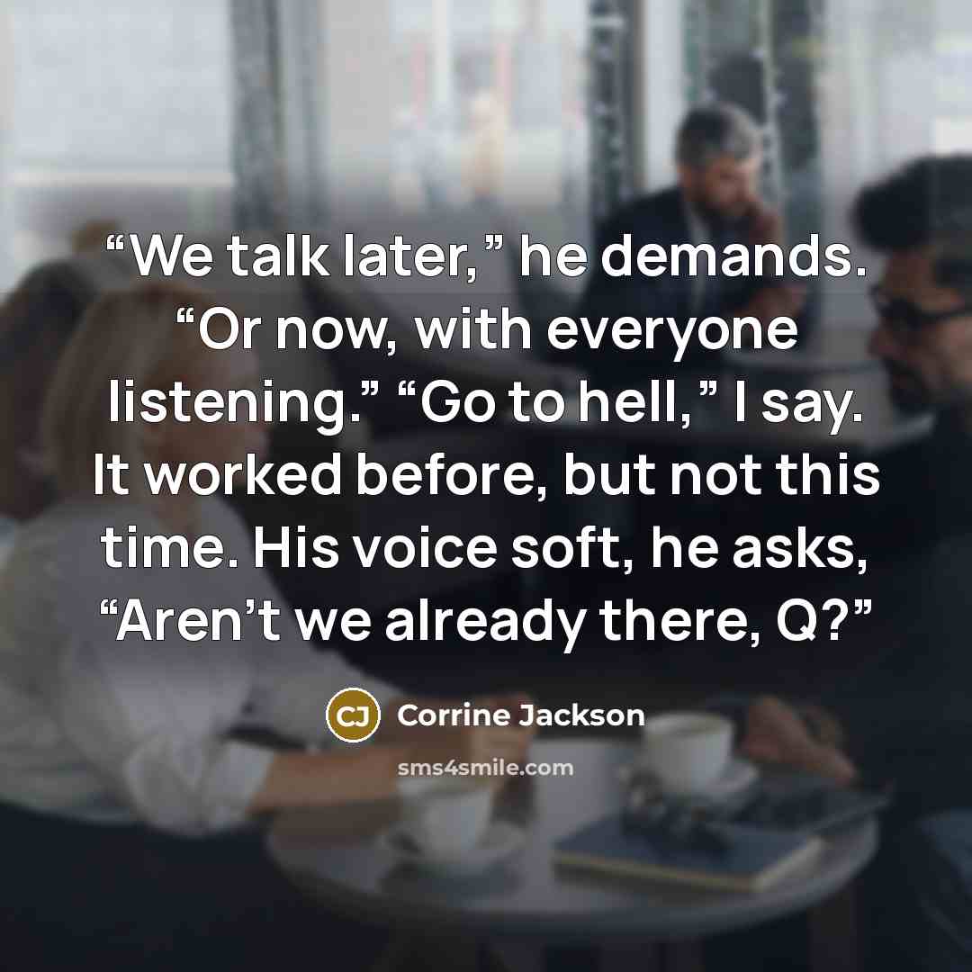 “We talk later,” he demands. “Or now, with everyone listening.” “Go to hell,” I say. It worked before, but not this time. His voice soft, he asks, “Aren’t we already there, Q?” quote by Corrine Jackson