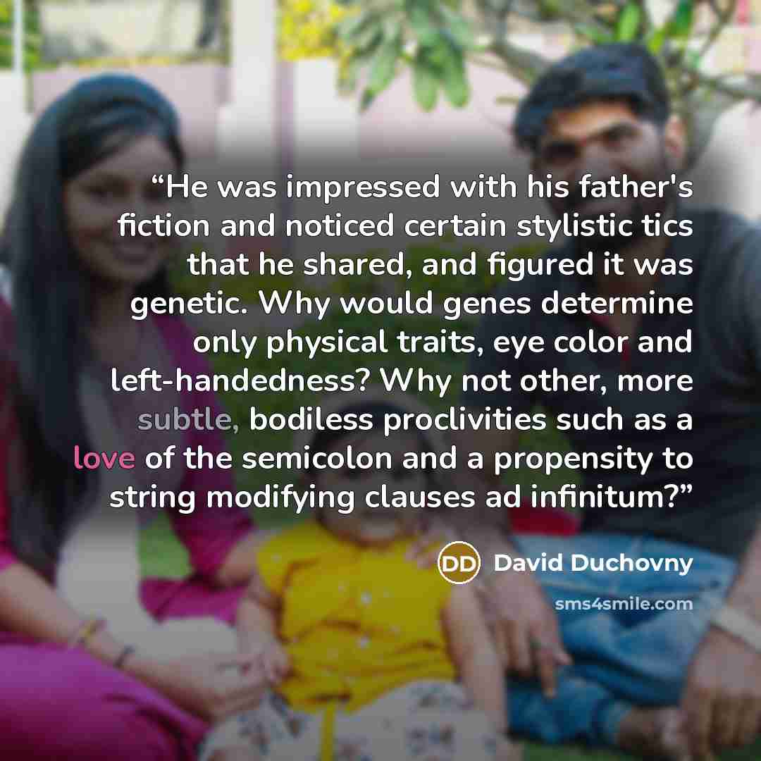 “He was impressed with his father's fiction and noticed certain stylistic tics that he shared, and figured it was genetic. Why would genes determine only physical traits, eye color and left-handedness? Why not other, more subtle, bodiless proclivities such as a love of the semicolon and a…” quote by David Duchovny