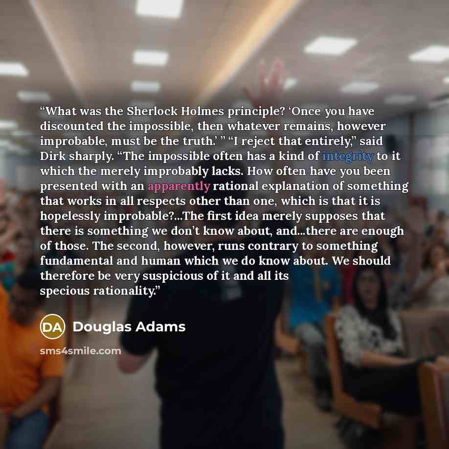 “What was the Sherlock Holmes principle? ‘Once you have discounted the impossible, then whatever remains, however improbable, must be the truth.’ ” “I reject that entirely,” said Dirk sharply. “The impossible often has a kind of integrity to it which the merely improbably lacks. How often have you…” quote by Douglas Adams