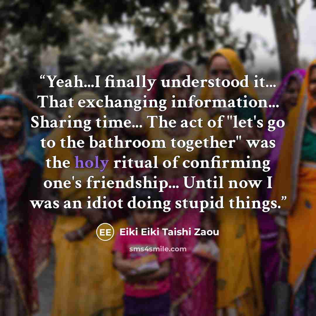 “Yeah...I finally understood it... That exchanging information... Sharing time... The act of "let's go to the bathroom together" was the holy ritual of confirming one's friendship... Until now I was an idiot doing stupid things.” quote by Eiki Eiki Taishi Zaou