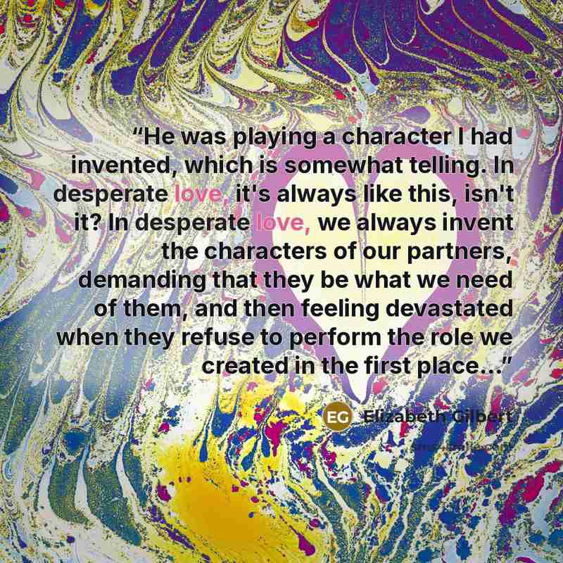 “He was playing a character I had invented, which is somewhat telling. In desperate love, it's always like this, isn't it? In desperate love, we always invent the characters of our partners, demanding that they be what we need of them, and then feeling devastated when they refuse to perform the…” quote by Elizabeth Gilbert