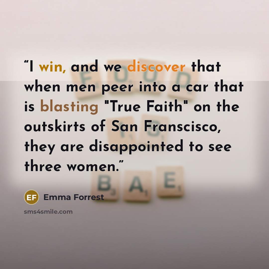 “I win, and we discover that when men peer into a car that is blasting "True Faith" on the outskirts of San Franscisco, they are disappointed to see three women.” quote by Emma Forrest