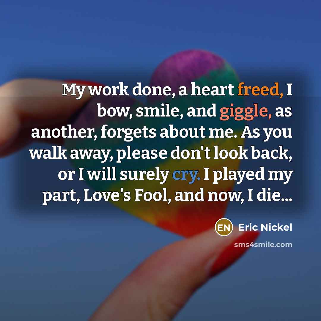 “My work done, a heart freed, I bow, smile, and giggle, as another, forgets about me. As you walk away, please don't look back, or I will surely cry. I played my part, Love's Fool, and now, I die...” quote by Eric Nickel