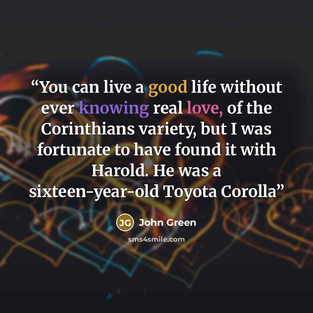 “You can live a good life without ever knowing real love, of the Corinthians variety, but I was fortunate to have found it with Harold. He was a sixteen-year-old Toyota Corolla” quote by John Green