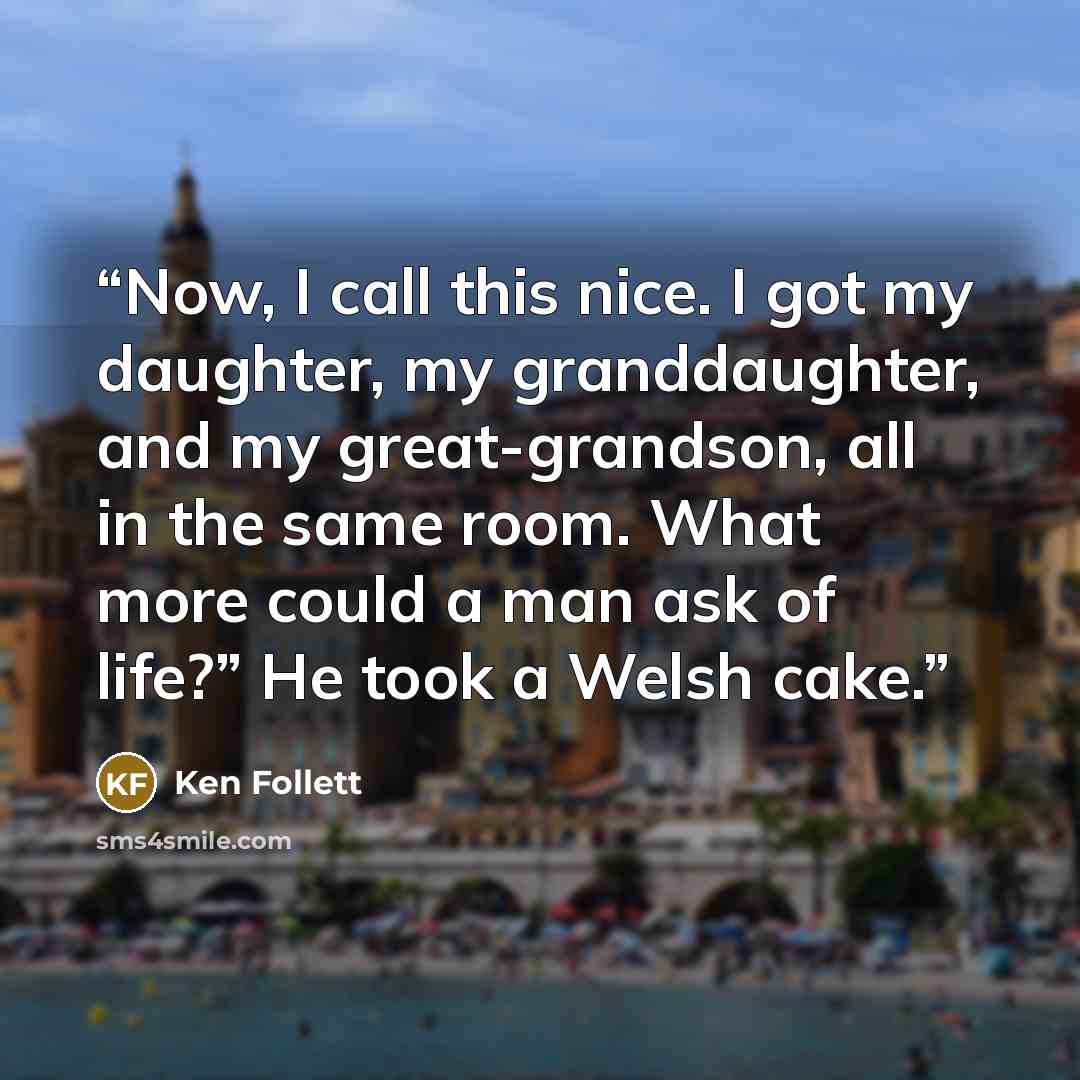 “Now, I call this nice. I got my daughter, my granddaughter, and my great-grandson, all in the same room. What more could a man ask of life?” He took a Welsh cake.” quote by Ken Follett