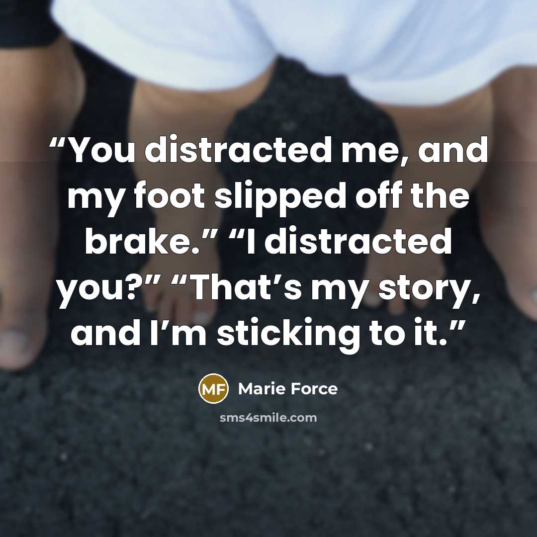 “You distracted me, and my foot slipped off the brake.” “I distracted you?” “That’s my story, and I’m sticking to it.” quote by Marie Force