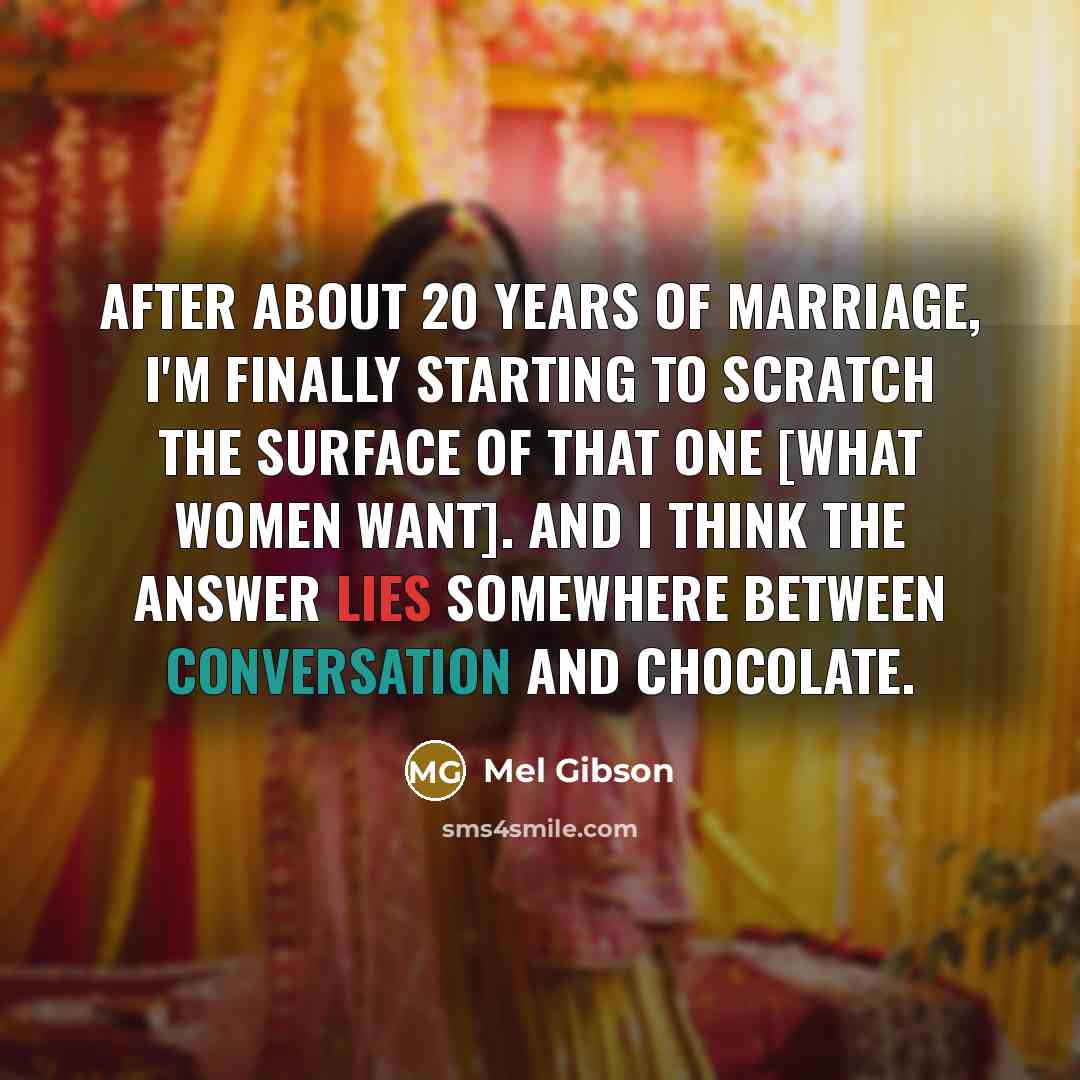 “After about 20 years of marriage, I'm finally starting to scratch the surface of that one [what women want]. And I think the answer lies somewhere between conversation and chocolate.” quote by Mel Gibson
