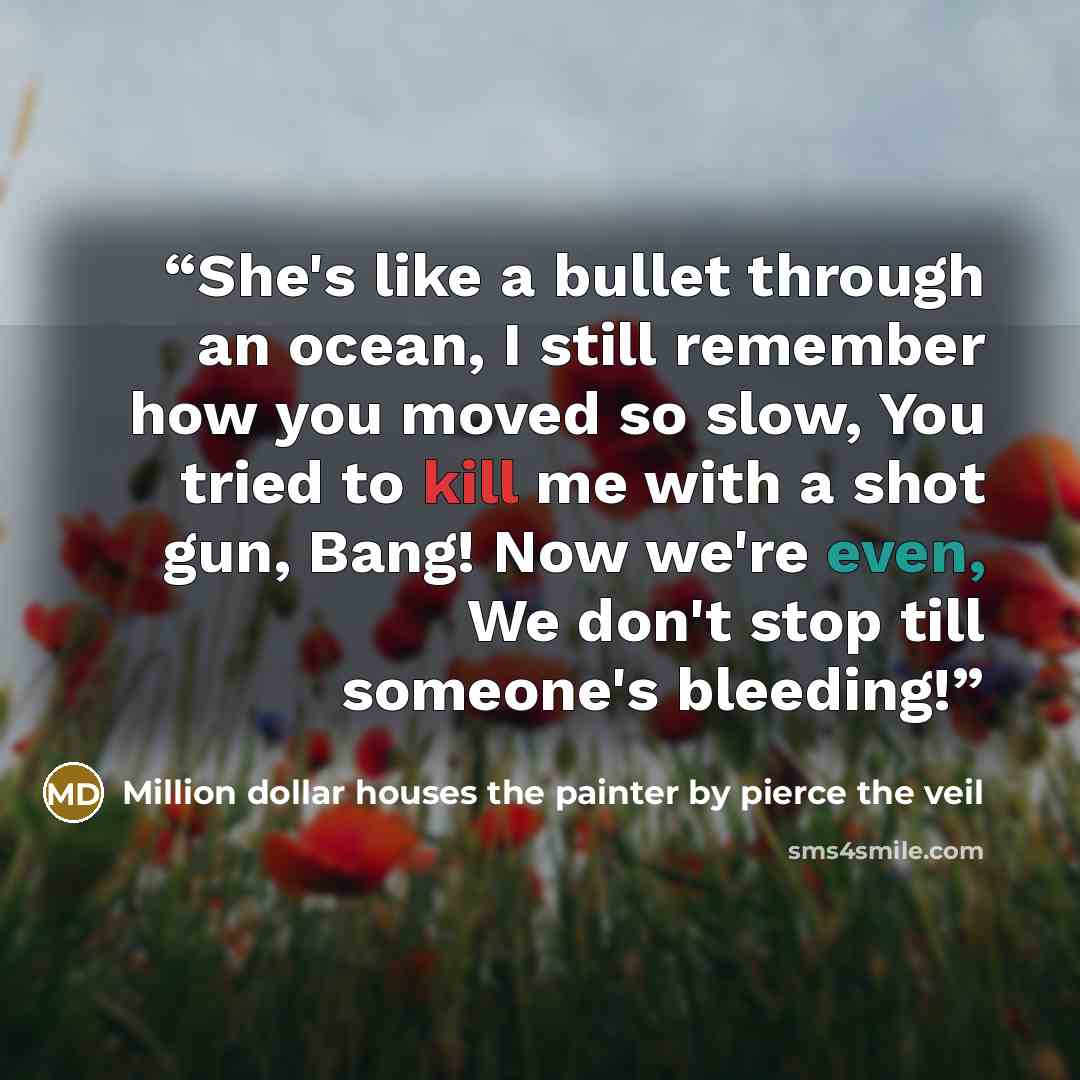 “She's like a bullet through an ocean, I still remember how you moved so slow, You tried to kill me with a shot gun, Bang! Now we're even, We don't stop till someone's bleeding!” quote by Million dollar houses the painter by pierce the veil