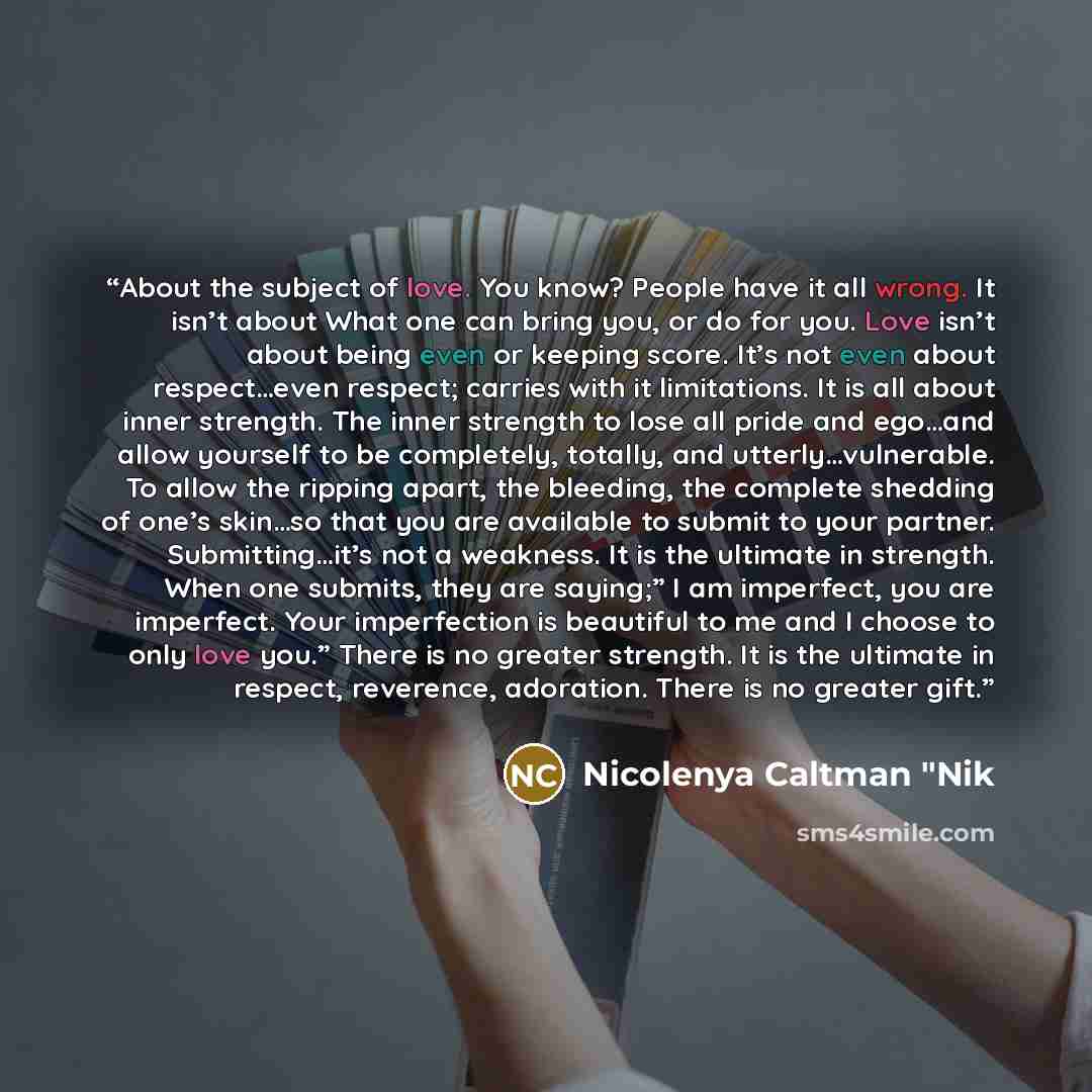 “About the subject of love. You know? People have it all wrong. It isn’t about What one can bring you, or do for you. Love isn’t about being even or keeping score. It’s not even about respect…even respect; carries with it limitations. It is all about inner strength. The inner strength to lose all…” quote by Nicolenya Caltman "Nik