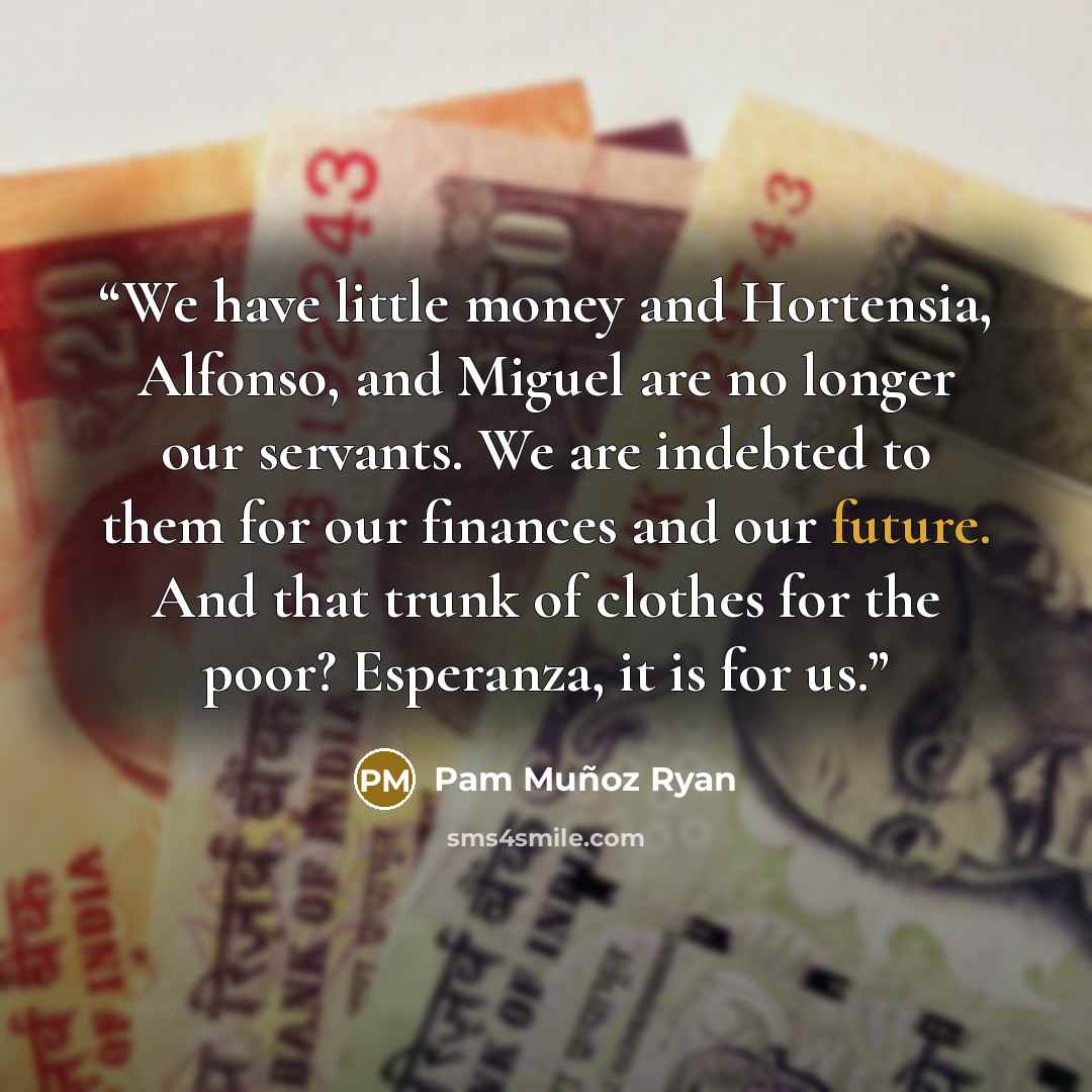 “We have little money and Hortensia, Alfonso, and Miguel are no longer our servants. We are indebted to them for our finances and our future. And that trunk of clothes for the poor? Esperanza, it is for us.” quote by Pam Muñoz Ryan