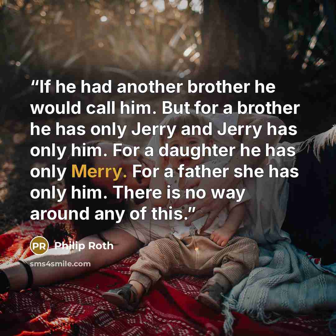 “If he had another brother he would call him. But for a brother he has only Jerry and Jerry has only him. For a daughter he has only Merry. For a father she has only him. There is no way around any of this.” quote by Philip Roth