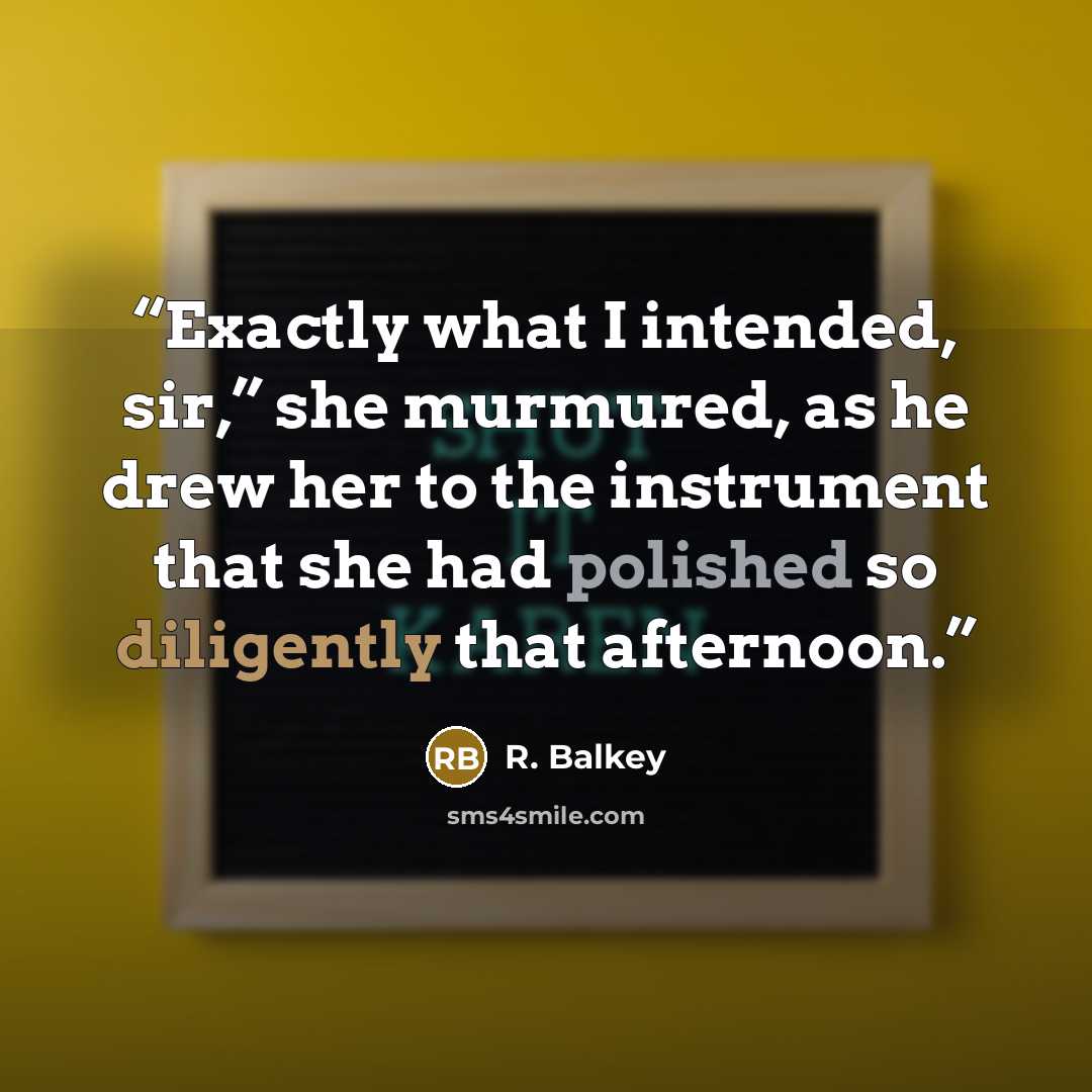 “Exactly what I intended, sir,” she murmured, as he drew her to the instrument that she had polished so diligently that afternoon.” quote by R. Balkey