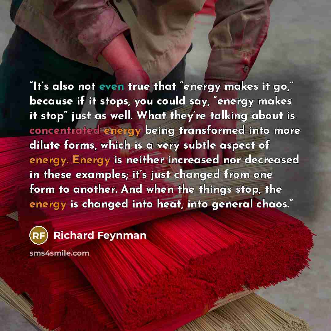 “It’s also not even true that “energy makes it go,” because if it stops, you could say, “energy makes it stop” just as well. What they’re talking about is concentrated energy being transformed into more dilute forms, which is a very subtle aspect of energy. Energy is neither increased nor decreased…” quote by Richard Feynman