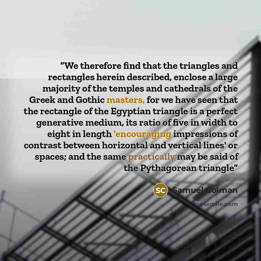 “We therefore find that the triangles and rectangles herein described, enclose a large majority of the temples and cathedrals of the Greek and Gothic masters, for we have seen that the rectangle of the Egyptian triangle is a perfect generative medium, its ratio of five in width to eight in length…” quote by Samuel Colman