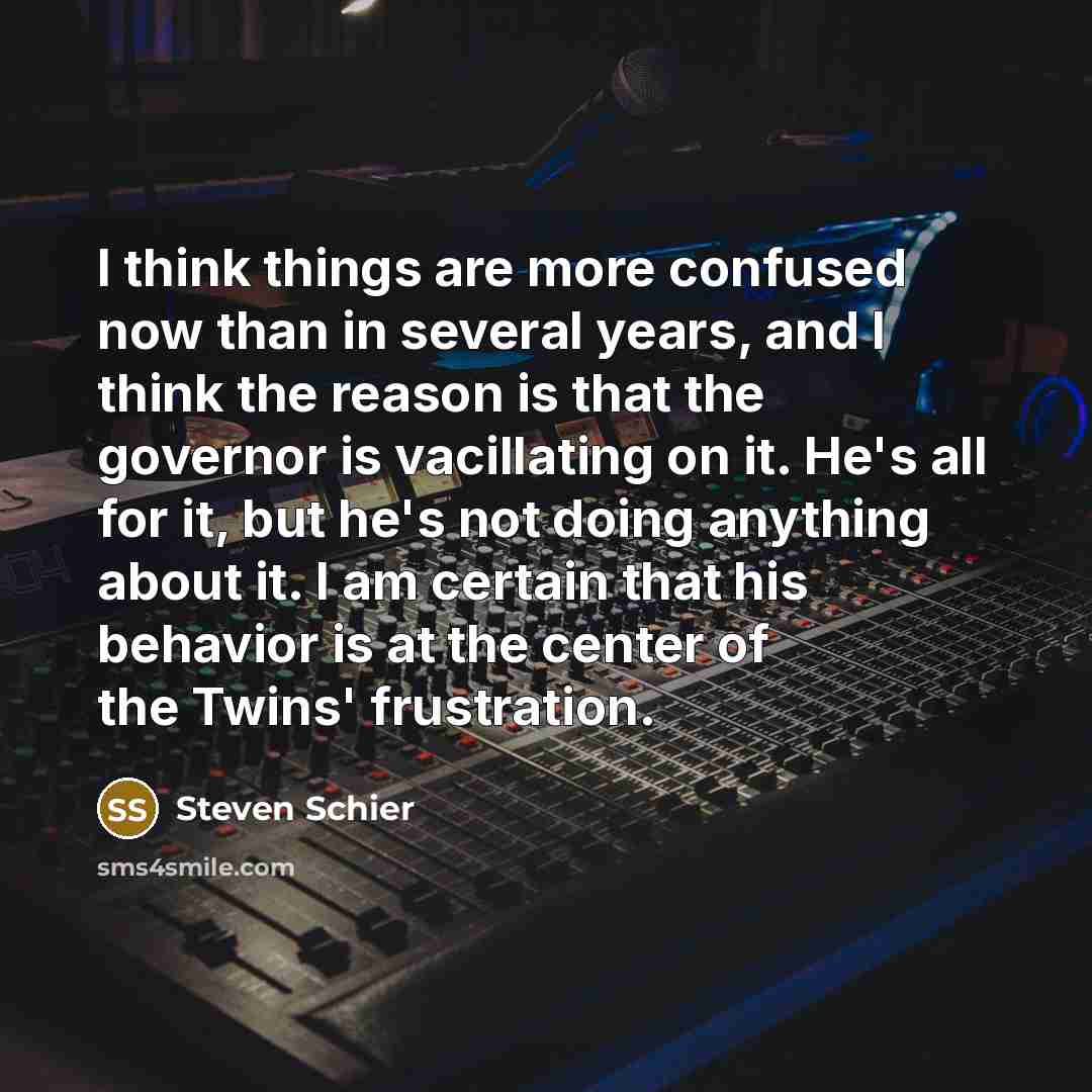 “I think things are more confused now than in several years, and I think the reason is that the governor is vacillating on it. He's all for it, but he's not doing anything about it. I am certain that his behavior is at the center of the Twins' frustration.” quote by Steven Schier