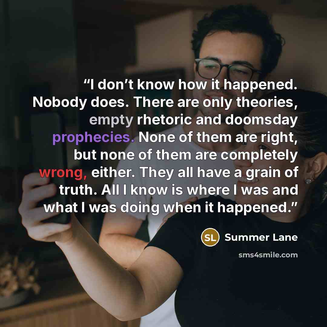 “I don’t know how it happened. Nobody does. There are only theories, empty rhetoric and doomsday prophecies. None of them are right, but none of them are completely wrong, either. They all have a grain of truth. All I know is where I was and what I was doing when it happened.” quote by Summer Lane