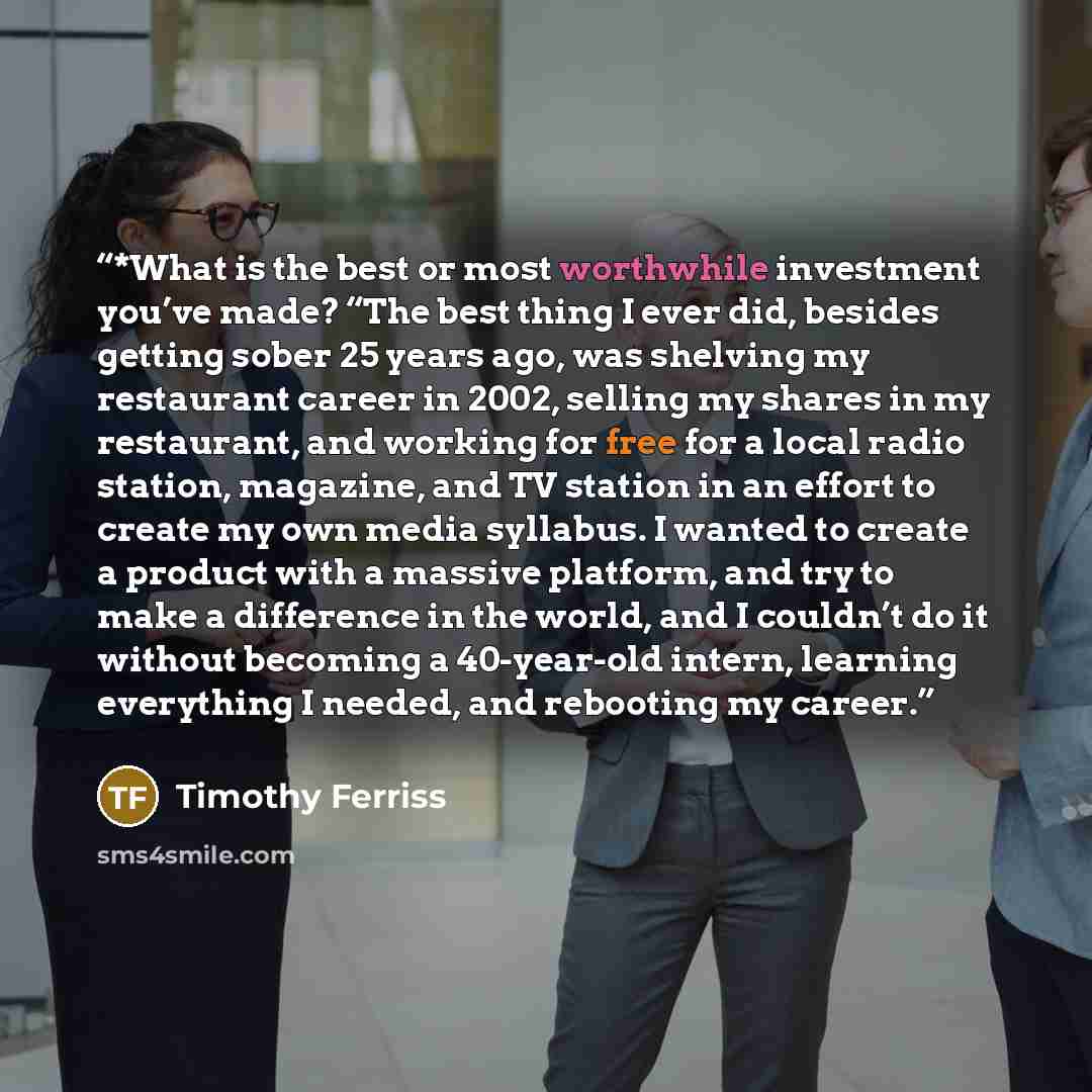 “*What is the best or most worthwhile investment you’ve made? “The best thing I ever did, besides getting sober 25 years ago, was shelving my restaurant career in 2002, selling my shares in my restaurant, and working for free for a local radio station, magazine, and TV station in an effort to…” quote by Timothy Ferriss