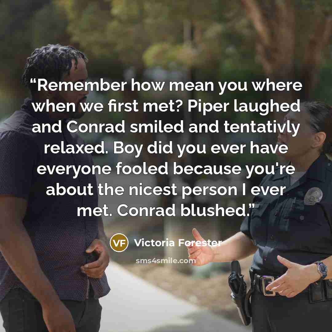 “Remember how mean you where when we first met? Piper laughed and Conrad smiled and tentativly relaxed. Boy did you ever have everyone fooled because you're about the nicest person I ever met. Conrad blushed.” quote by Victoria Forester