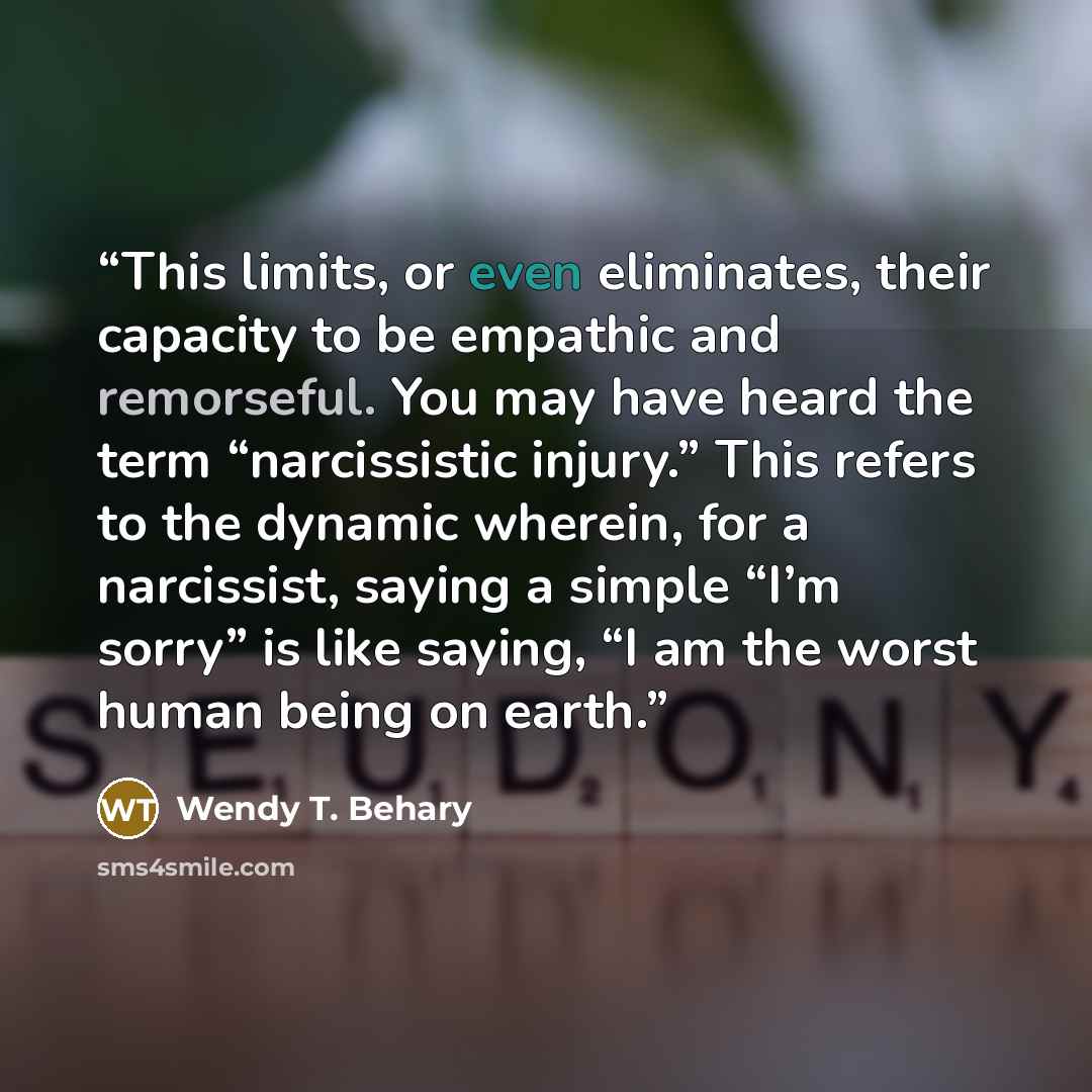 “This limits, or even eliminates, their capacity to be empathic and remorseful. You may have heard the term “narcissistic injury.” This refers to the dynamic wherein, for a narcissist, saying a simple “I’m sorry” is like saying, “I am the worst human being on earth.” quote by Wendy T. Behary