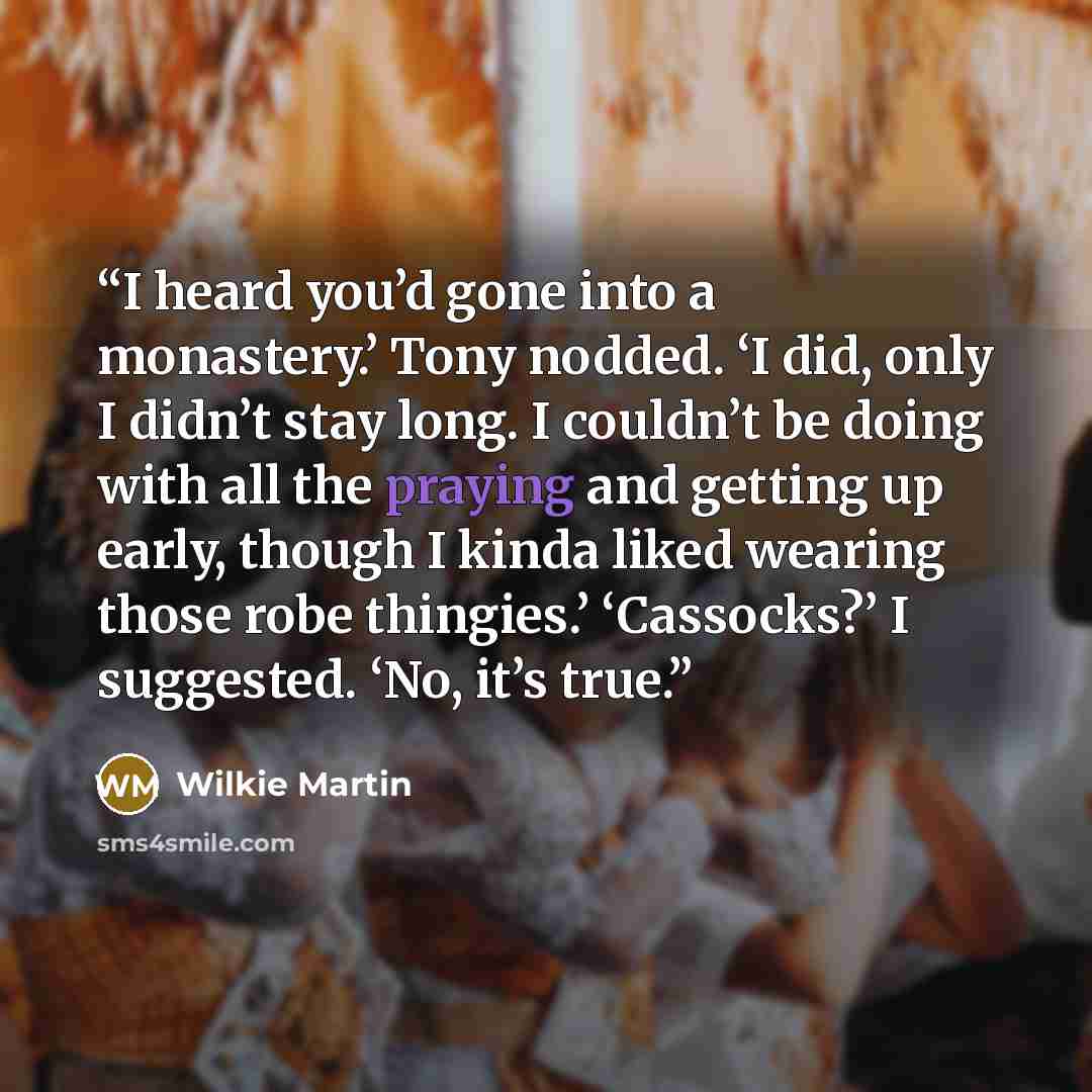 “I heard you’d gone into a monastery.’ Tony nodded. ‘I did, only I didn’t stay long. I couldn’t be doing with all the praying and getting up early, though I kinda liked wearing those robe thingies.’ ‘Cassocks?’ I suggested. ‘No, it’s true.” quote by Wilkie Martin